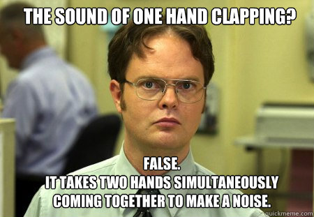 the sound of one hand clapping? FALSE.  
it takes two hands simultaneously coming together to make a noise. - the sound of one hand clapping? FALSE.  
it takes two hands simultaneously coming together to make a noise.  Schrute