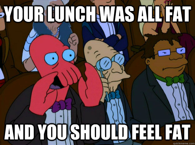 your lunch was all fat And you should feel fat  And you should feel bad