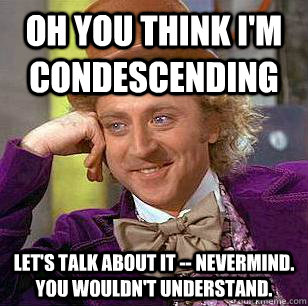 Oh you think i'm condescending let's talk about it -- nevermind.  you wouldn't understand.  Condescending Wonka