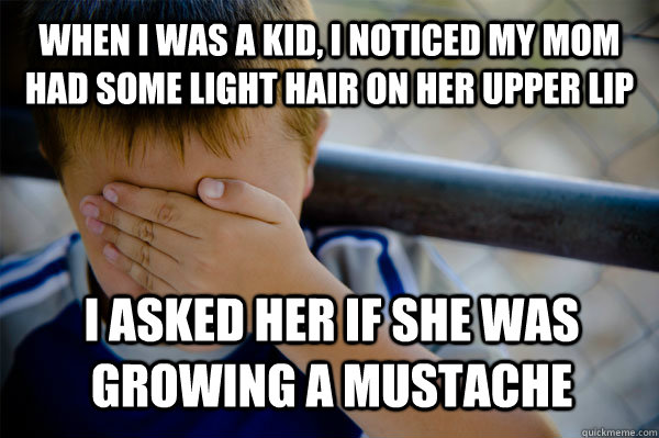 When i was a kid, I noticed my mom had some light hair on her upper lip I asked her if she was growing a mustache  Confession kid