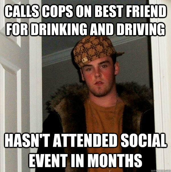 Calls cops on best friend for drinking and driving Hasn't attended social event in months  Scumbag Steve