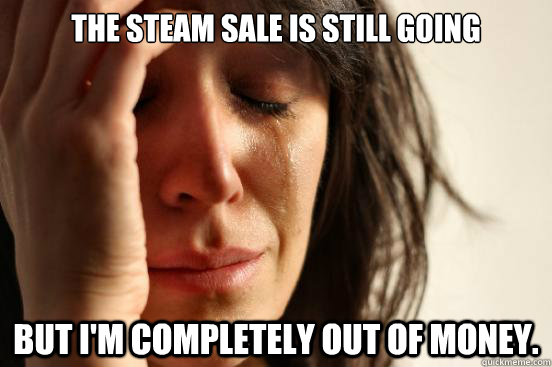 The steam sale is still going but i'm completely out of money.  First World Problems