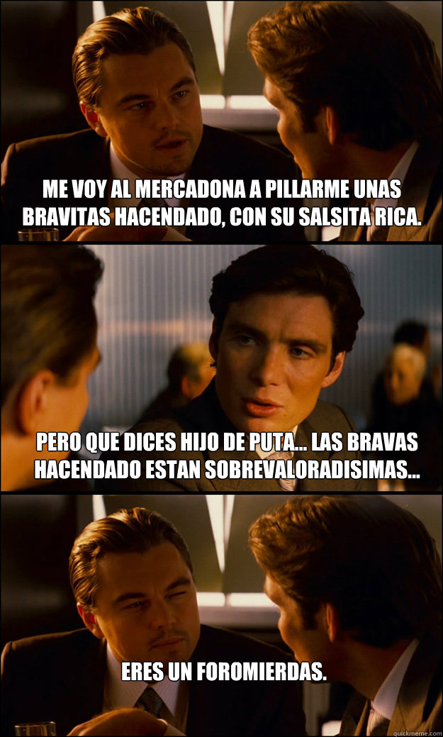 Me voy al mercadona a pillarme unas bravitas hacendado, con su salsita rica. Pero que dices hijo de puta... Las bravas hacendado estan sobrevaloradisimas... Eres un foromierdas.  Inception