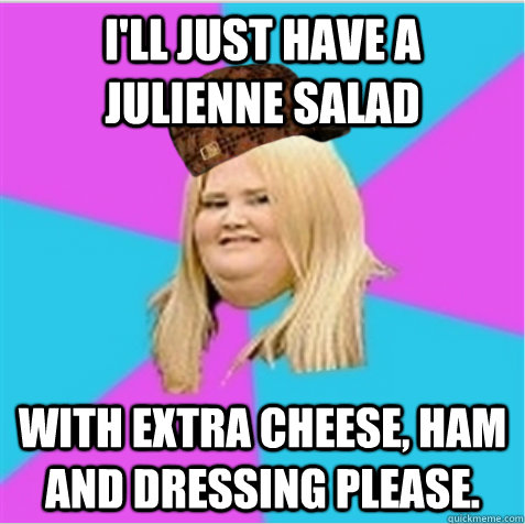 I'll just have a julienne salad With extra cheese, ham and dressing please. - I'll just have a julienne salad With extra cheese, ham and dressing please.  scumbag fat girl