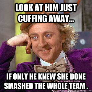 Look at him just cuffing away... If only he knew she done smashed the whole team .  Condescending Wonka