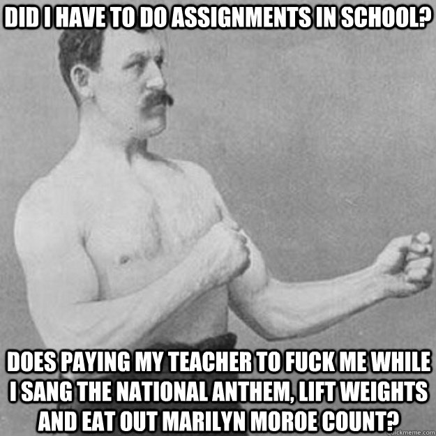 did i have to do assignments in school? does paying my teacher to fuck me while I sang the national anthem, lift weights and eat out marilyn moroe count?  overly manly man