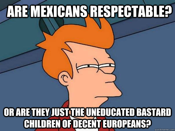 are mexicans respectable? or are they just the uneducated bastard children of decent Europeans?  Futurama Fry