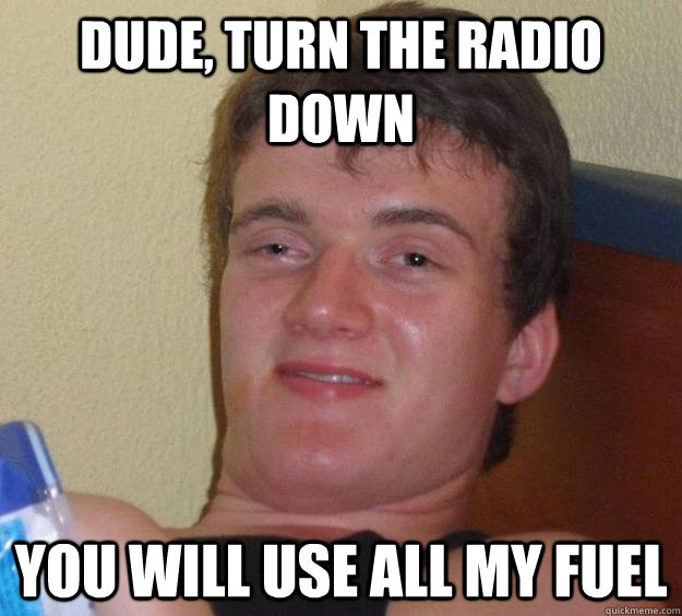 Dude, turn the radio down you will use all my fuel  10 Guy