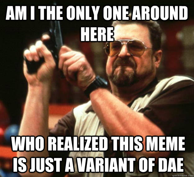 am I the only one around here who realized this meme is just a variant of DAE   Angry Walter