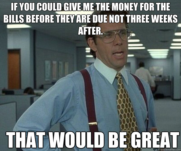 If you could give me the money for the bills before they are due not three weeks after. THAT WOULD BE GREAT  that would be great