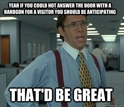 Yeah if you could not answer the door with a handgun for a visitor you should be anticipating That'd be great - Yeah if you could not answer the door with a handgun for a visitor you should be anticipating That'd be great  Bill Lumbergh