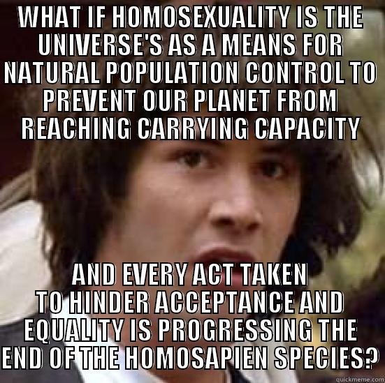 Natural Population Control - WHAT IF HOMOSEXUALITY IS THE UNIVERSE'S AS A MEANS FOR NATURAL POPULATION CONTROL TO PREVENT OUR PLANET FROM REACHING CARRYING CAPACITY AND EVERY ACT TAKEN TO HINDER ACCEPTANCE AND EQUALITY IS PROGRESSING THE END OF THE HOMOSAPIEN SPECIES? conspiracy keanu