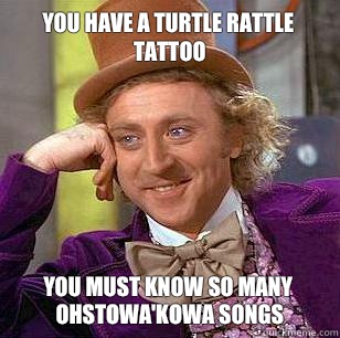 You have a turtle rattle tattoo
 You must know so many ohstowa'kowa songs - You have a turtle rattle tattoo
 You must know so many ohstowa'kowa songs  Condescending Wonka