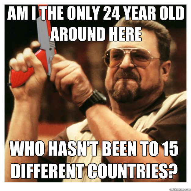 am i the only 24 year old around here who hasn't been to 15 different countries?  John Goodman