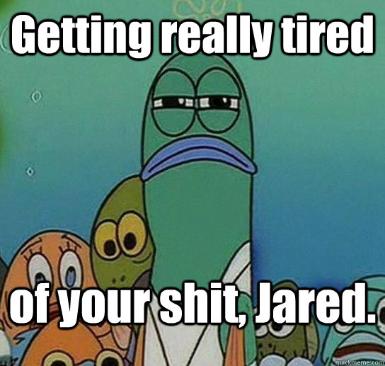Getting really tired  of your shit, Jared.  Serious fish SpongeBob