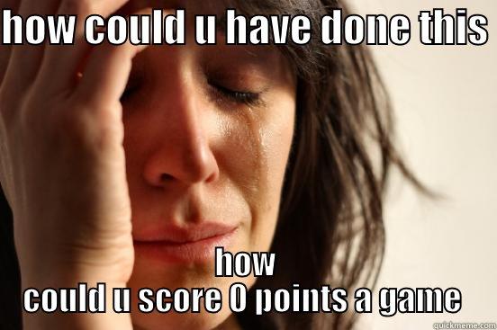 HOW COULD U HAVE DONE THIS  HOW COULD U SCORE 0 POINTS A GAME  First World Problems