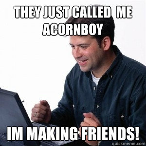 THEY JUST CALLED  ME ACORNBOY IM MAKING FRIENDS!  Lonely Computer Guy