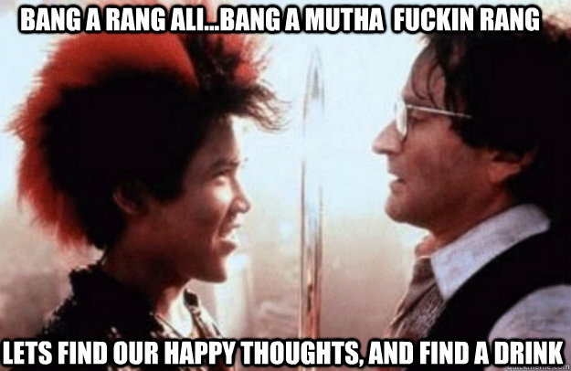 Bang A Rang Ali...Bang a mutha  fuckin rang lets find our happy thoughts, and find a drink - Bang A Rang Ali...Bang a mutha  fuckin rang lets find our happy thoughts, and find a drink  Rufio