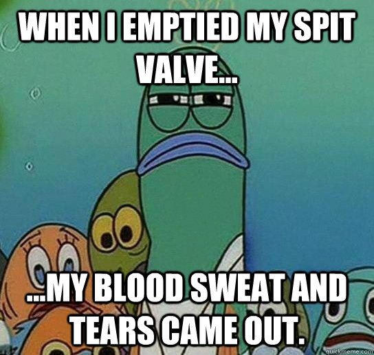 When I emptied my spit valve... ...my blood sweat and tears came out.  Serious fish SpongeBob