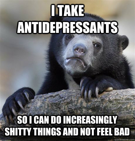 I TAKE ANTIDEPRESSANTS SO I CAN DO INCREASINGLY SHITTY THINGS AND NOT FEEL BAD - I TAKE ANTIDEPRESSANTS SO I CAN DO INCREASINGLY SHITTY THINGS AND NOT FEEL BAD  Confession Bear