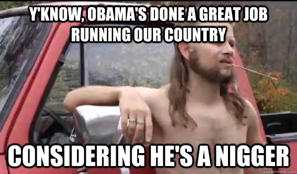 Y'know, Obama's done a great job running our country considering he's a nigger  Almost Politically Correct Redneck