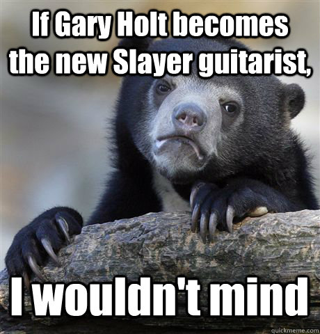 If Gary Holt becomes the new Slayer guitarist, I wouldn't mind  - If Gary Holt becomes the new Slayer guitarist, I wouldn't mind   Confession Bear