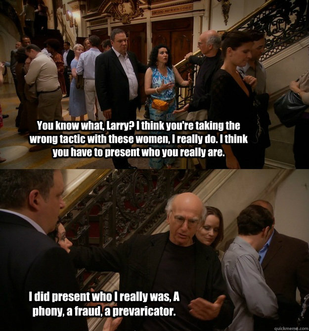 You know what, Larry? I think you're taking the wrong tactic with these women, I really do. I think you have to present who you really are. I did present who I really was, A phony, a fraud, a prevaricator. - You know what, Larry? I think you're taking the wrong tactic with these women, I really do. I think you have to present who you really are. I did present who I really was, A phony, a fraud, a prevaricator.  Misc