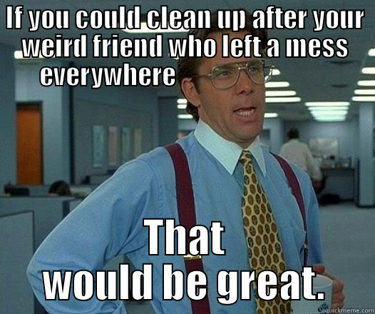 IF YOU COULD CLEAN UP AFTER YOUR WEIRD FRIEND WHO LEFT A MESS EVERYWHERE                                THAT WOULD BE GREAT. Office Space Lumbergh