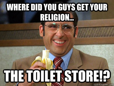 Where did you guys get your religion... the toilet store!?  Brick Tamland