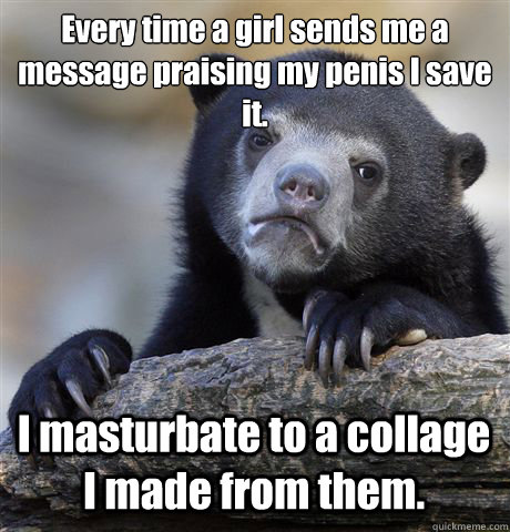 Every time a girl sends me a message praising my penis I save it.
 I masturbate to a collage I made from them.  Confession Bear