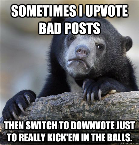 sometimes I upvote bad posts  Then switch to downvote just to really kick'em in the balls.  Confession Bear