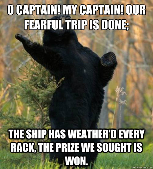 O CAptain! my captain! our fearful trip is done; the ship has weather'd every rack, the prize we sought is won.  Shakesbear