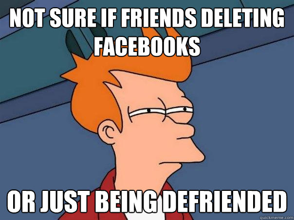 not sure if friends deleting facebooks or just being defriended  Futurama Fry