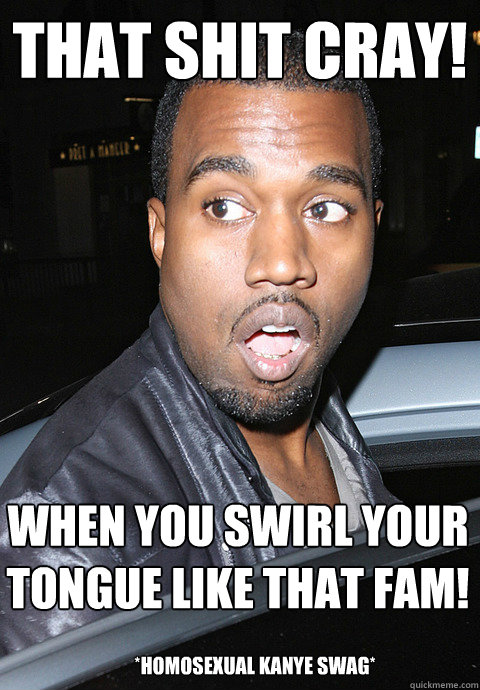 that shit cray! when you swirl your tongue like that fam! *homosexual kanye swag* - that shit cray! when you swirl your tongue like that fam! *homosexual kanye swag*  Kanye Homosexual Swag Meme 2