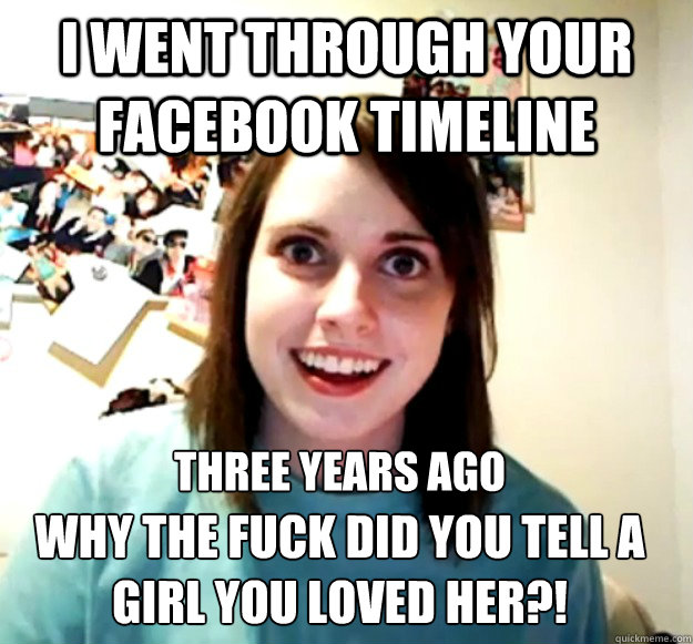 I went through your facebook timeline three years ago
 Why the fuck did you tell a girl you loved her?!  Overly Attached Girlfriend