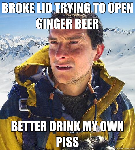 BROKE LID TRYING TO OPEN GINGER BEER BETTER DRINK MY OWN PISS - BROKE LID TRYING TO OPEN GINGER BEER BETTER DRINK MY OWN PISS  Bear Grylls