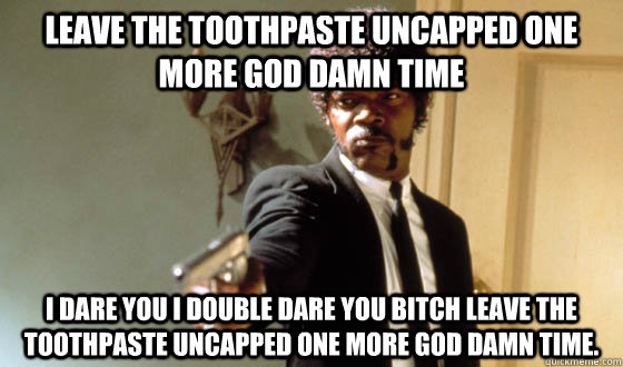 Leave the toothpaste uncapped one more god damn time I dare you I double dare you bitch leave the toothpaste uncapped one more god damn time. - Leave the toothpaste uncapped one more god damn time I dare you I double dare you bitch leave the toothpaste uncapped one more god damn time.  pulp fiction life