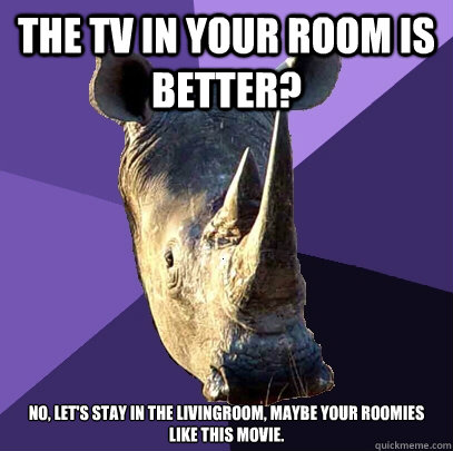 The tv in your room is better? No, let's stay in the livingroom, maybe your roomies like this movie.  Sexually Oblivious Rhino