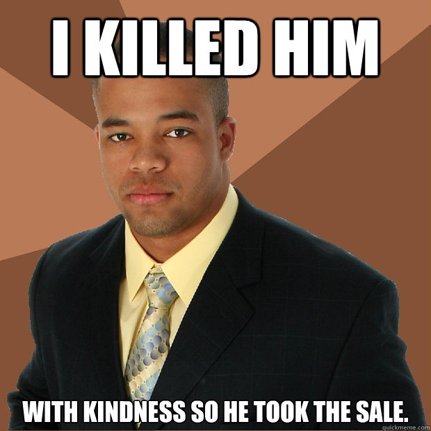 I Killed Him With kindness so he took the sale.  Successful Black Man