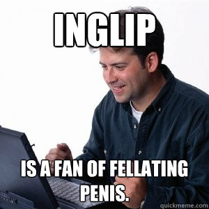 Inglip Is a fan of fellating penis.  Lonely Computer Guy