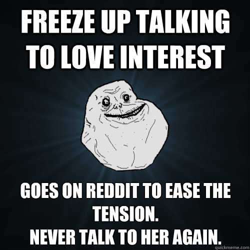 Freeze up talking to love interest Goes on reddit to ease the tension. 
never talk to her again.  Forever Alone