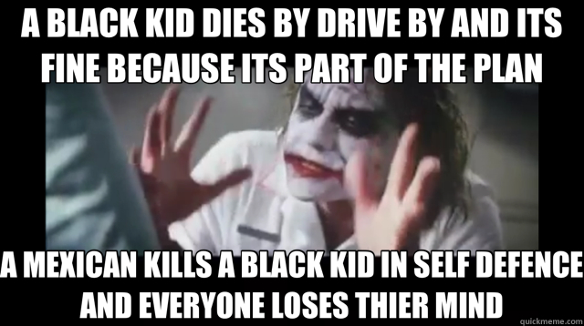 A BLACK KID DIES BY DRIVE BY AND ITS FINE BECAUSE ITS PART OF THE PLAN A MEXICAN KILLS A BLACK KID IN SELF DEFENCE AND EVERYONE LOSES THIER MIND  joker