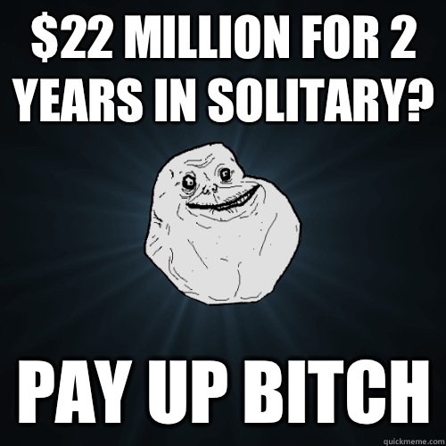 $22 MILLION FOR 2 YEARS IN SOLITARY? PAY UP BITCH  Forever Alone