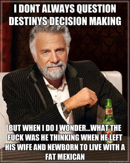 I dont always question destinys decision making but when i do i wonder...what the fuck was he thinking when he left his wife and newborn to live with a fat mexican  Dos Equis man