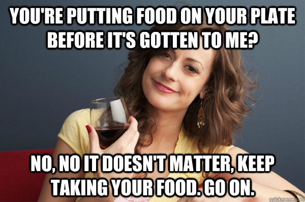 You're putting food on your plate before it's gotten to me? No, no it doesn't matter, keep taking your food. Go on. - You're putting food on your plate before it's gotten to me? No, no it doesn't matter, keep taking your food. Go on.  Forever Resentful Mother