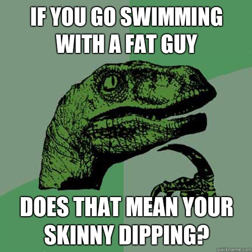 If you go swimming with a fat guy does that mean your skinny dipping?  Philosoraptor