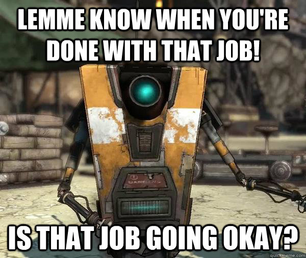 Lemme know when you're done with that job! Is that job going okay?  Claptrap