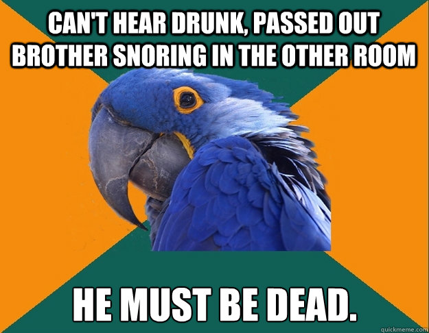 Can't hear drunk, passed out brother snoring in the other room He must be dead.  Paranoid Parrot