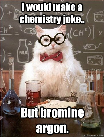 I would make a chemistry joke.. But bromine argon.  Chemistry Cat