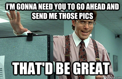 I'm gonna need you to go ahead and send me those pics that'd be great - I'm gonna need you to go ahead and send me those pics that'd be great  Office Space